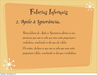 Falácias Informais
                          2. Apelo à Ignorância

                              Numa falácia de Apelo à Ignorância afirma-se nas
                              premissas que não se sabe que uma certa proposição é
                              verdadeira, concluindo-se daí que ela é falsa.
                              Ou então, declara-se que não se sabe que uma certa
                              proposição é falsa, concluindo-se daí que é verdadeira.




Domingo, 7 de Outubro de 12
 