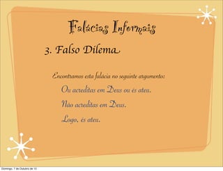 Falácias Informais
                              3. Falso Dilema

                               Encontramos esta falácia no seguinte argumento:
                                  Ou acreditas em Deus ou és ateu.
                                  Não acreditas em Deus.
                                  Logo, és ateu.



Domingo, 7 de Outubro de 12
 