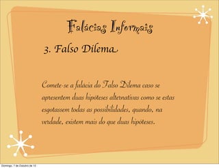 Falácias Informais
                              3. Falso Dilema


                              Comete-se a falácia do Falso Dilema caso se
                              apresentem duas hipóteses alternativas como se estas
                              esgotassem todas as possibilidades, quando, na
                              verdade, existem mais do que duas hipóteses.



Domingo, 7 de Outubro de 12
 