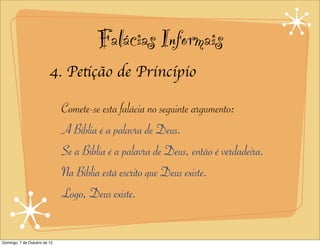 Falácias Informais
                         4. Petição de Princípio

                              Comete-se esta falácia no seguinte argumento:
                              A Bíblia é a palavra de Deus.
                              Se a Bíblia é a palavra de Deus, então é verdadeira.
                              Na Bíblia está escrito que Deus existe.
                              Logo, Deus existe.


Domingo, 7 de Outubro de 12
 