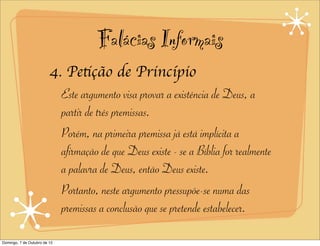 Falácias Informais
                         4. Petição de Princípio
                           Este argumento visa provar a existência de Deus, a
                           partir de três premissas.
                           Porém, na primeira premissa já está implícita a
                           afirmação de que Deus existe - se a Bíblia for realmente
                           a palavra de Deus, então Deus existe.
                           Portanto, neste argumento pressupõe-se numa das
                           premissas a conclusão que se pretende estabelecer.

Domingo, 7 de Outubro de 12
 