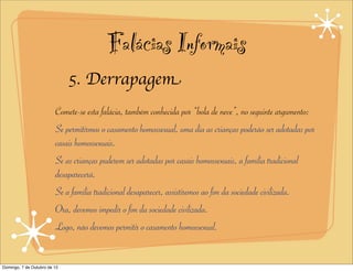 Falácias Informais
                              5. Derrapagem
                         Comete-se esta falácia, também conhecida por “bola de neve”, no seguinte argumento:
                         Se permitirmos o casamento homossexual, uma dia as crianças poderão ser adotadas por
                         casais homossexuais.
                         Se as crianças puderem ser adotadas por casais homossexuais, a família tradicional
                         desaparecerá.
                         Se a família tradicional desaparecer, assistiremos ao fim da sociedade civilizada.
                         Ora, devemos impedir o fim da sociedade civilizada.
                         Logo, não devemos permitir o casamento homossexual.


Domingo, 7 de Outubro de 12
 