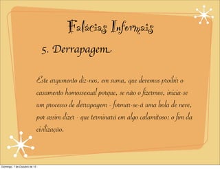 Falácias Informais
                               5. Derrapagem

                              Este argumento diz-nos, em suma, que devemos proibir o
                              casamento homossexual porque, se não o fizermos, inicia-se
                              um processo de derrapagem - formar-se-á uma bola de neve,
                              por assim dizer - que terminará em algo calamitoso: o fim da
                              civilização.


Domingo, 7 de Outubro de 12
 