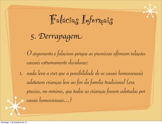 Falácias Informais
                              5. Derrapagem

                      O argumento é falacioso porque as premissas afirmam relações
                      causais extremamente duvidosas:
                   1. nada leva a crer que a possibilidade de os casais homossexuais
                      adotarem crianças leve ao fim da família tradicional (era
                      preciso, no mínimo, que todas as crianças fossem adotadas por
                      casais homossexuais...)

Domingo, 7 de Outubro de 12
 
