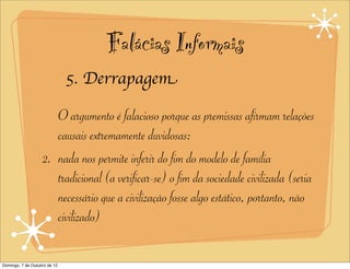 Falácias Informais
                              5. Derrapagem

                      O argumento é falacioso porque as premissas afirmam relações
                      causais extremamente duvidosas:
                   2. nada nos permite inferir do fim do modelo de família
                      tradicional (a verificar-se) o fim da sociedade civilizada (seria
                      necessário que a civilização fosse algo estático, portanto, não
                      civilizado)

Domingo, 7 de Outubro de 12
 