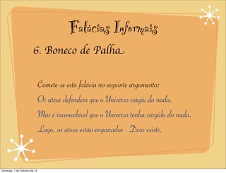 Falácias Informais
                       6. Boneco de Palha


                              Comete-se esta falácia no seguinte argumento:
                              Os ateus defendem que o Universo surgiu do nada.
                              Mas é inconcebível que o Universo tenha surgido do nada.
                              Logo, os ateus estão enganados - Deus existe.


Domingo, 7 de Outubro de 12
 