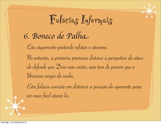 Falácias Informais
                       6. Boneco de Palha
                        Este argumento pretende refutar o ateísmo.
                        No entanto, a primeira premissa distorce a perspetiva do ateu:
                        ele defende que Deus não existe; não tem de pensar que o
                        Universo surgiu do nada.
                        Esta falácia consiste em distorcer a posição do oponente para
                        ser mais fácil atacá-la.


Domingo, 7 de Outubro de 12
 