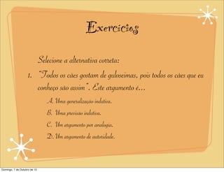 Exercícios
                       Selecione a alternativa correta:
                    1. “Todos os cães gostam de guloseimas, pois todos os cães que eu
                       conheço são assim”. Este argumento é...
                              A. Uma generalização indutiva.
                              B. Uma previsão indutiva.
                              C. Um argumento por analogia.
                              D. Um argumento de autoridade.



Domingo, 7 de Outubro de 12
 