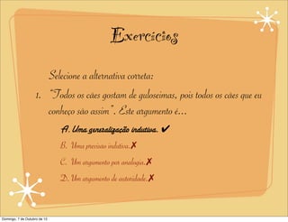 Exercícios
                       Selecione a alternativa correta:
                    1. “Todos os cães gostam de guloseimas, pois todos os cães que eu
                       conheço são assim”. Este argumento é...
                              A.Uma generalização indutiva. ✔
                              B. Uma previsão indutiva.✗
                              C. Um argumento por analogia.✗
                              D. Um argumento de autoridade.✗


Domingo, 7 de Outubro de 12
 