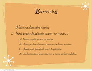 Exercícios

                       Selecione a alternativa correta:
                    1. Numa petição de princípio comete-se o erro de...
                              A. Pressupor aquilo que está em questão.
                              B. Apresentar duas alternativas como se estas fossem as únicas.
                              C. Atacar aquele que defende uma certa perspetiva.
                              D. Concluir que algo é falso porque não se provou que fosse verdadeiro.



Domingo, 7 de Outubro de 12
 