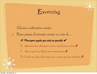 Exercícios
                       Selecione a alternativa correta:
                    1. Numa petição de princípio comete-se o erro de...
                              A.Pressupor aquilo que está em questão.✔
                              B. Apresentar duas alternativas como se estas fossem as únicas.✗
                              C. Atacar aquele que defende uma certa perspetiva.✗
                              D. Concluir que algo é falso porque não se provou que fosse verdadeiro.✗



Domingo, 7 de Outubro de 12
 