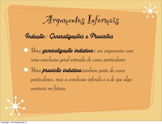 Argumentos Informais
                        Indução: Generalizações e Previsões
                              Uma generalização indutiva é um argumento com
                              uma conclusão geral extraída de casos particulares
                              Uma previsão indutiva também parte de casos
                              particulares, mas a conclusão inferida é a de que algo
                              ocorrerá no futuro.



Domingo, 7 de Outubro de 12
 