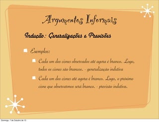 Argumentos Informais
                        Indução: Generalizações e Previsões
                              Exemplos:
                                 Cada um dos cisnes observados até agora é branco. Logo,
                                 todos os cisnes são brancos. - generalização indutiva
                                 Cada um dos cisnes até agora é branco. Logo, o próximo
                                 cisne que observarmos será branco. - previsão indutiva.




Domingo, 7 de Outubro de 12
 