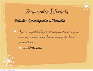 Argumentos Informais
                        Indução: Generalizações e Previsões

                              A premissa partilhada por estes argumentos diz respeito
                              àquilo que se observou em diversos casos particulares,
                              que constituem:
                                  uma AMOSTRA




Domingo, 7 de Outubro de 12
 