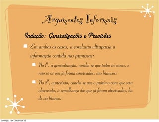 Argumentos Informais
                        Indução: Generalizações e Previsões
                          Em ambos os casos, a conclusão ultrapassa a
                          informação contida nas premissas:
                               No 1º, a generalização, conclui-se que todos os cisnes, e
                               não só os que já forma observados, são brancos;
                               No 2º, a previsão, conclui-se que o próximo cisne que será
                               observado, à semelhança dos que já foram observados, há
                               de ser branco.


Domingo, 7 de Outubro de 12
 