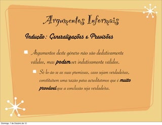 Argumentos Informais
                        Indução: Generalizações e Previsões

                              Argumentos deste género não são dedutivamente
                              válidos, mas podem ser indutivamente válidos.
                                  Sê-lo-ão se as suas premissas, caso sejam verdadeiras,
                                  constituírem uma razão para acreditarmos que é muito
                                  provável que a conclusão seja verdadeira.




Domingo, 7 de Outubro de 12
 