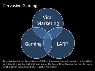Pervasive GamingPervasive gaming can be a mixture of different audience focused practices,  in its widest definition it is gaming that protrudes out of the Magic Circle blurring the lines between what is part of the game and what is part of “normality”
