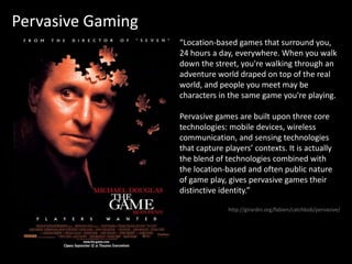 Pervasive Gaming“Location-based games that surround you, 24 hours a day, everywhere. When you walk down the street, you're walking through an adventure world draped on top of the real world, and people you meet may be characters in the same game you're playing.Pervasive games are built upon three core technologies: mobile devices, wireless communication, and sensing technologies that capture players’ contexts. It is actually the blend of technologies combined with the location-based and often public nature of game play, gives pervasive games their distinctive identity.”http://girardin.org/fabien/catchbob/pervasive/
