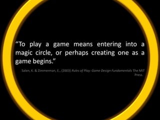 “To play a game means entering into a magic circle, or perhaps creating one as a game begins.” Salen, K. & Zimmerman, E., (2003) Rules of Play: Game Design Fundamentals The MIT Press.  