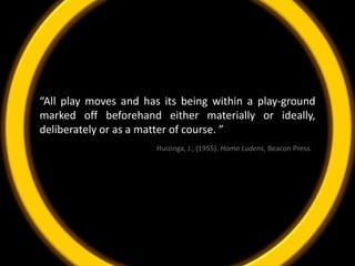 “All play moves and has its being within a play-ground marked off beforehand either materially or ideally, deliberately or as a matter of course. ”Huizinga, J., (1955). Homo Ludens, Beacon Press.  