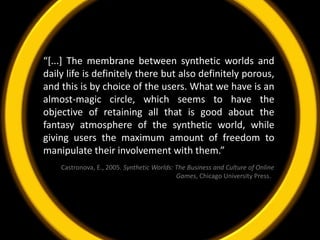“[...] The membrane between synthetic worlds and daily life is definitely there but also definitely porous, and this is by choice of the users. What we have is an almost-magic circle, which seems to have the objective of retaining all that is good about the fantasy atmosphere of the synthetic world, while giving users the maximum amount of freedom to manipulate their involvement with them.”Castronova, E., 2005. Synthetic Worlds: The Business and Culture of Online Games, Chicago University Press.  