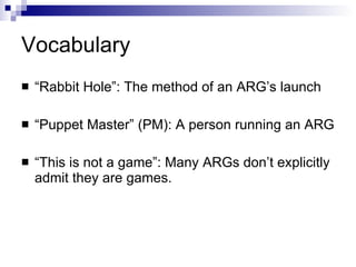 Vocabulary “ Rabbit Hole”: The method of an ARG’s launch “ Puppet Master” (PM): A person running an ARG “ This is not a game”: Many ARGs don’t explicitly admit they are games. 