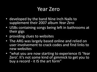 Year Zero
• developed by the band Nine Inch Nails to
supplement their 2007 album Year Zero
• USBs containing songs being left in bathrooms at
their gigs
• providing clues to websites
• The ARG was largely based online and relied on
user involvement to crack codes and find links to
new websites
• “what you are now starting to experience IS ‘Year
Zero’. It’s not some kind of gimmick to get you to
buy a record - it IS the art form”
 