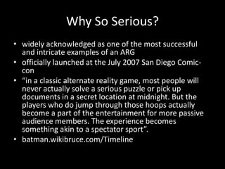 Why So Serious?
• widely acknowledged as one of the most successful
and intricate examples of an ARG
• officially launched at the July 2007 San Diego Comic-
con
• “in a classic alternate reality game, most people will
never actually solve a serious puzzle or pick up
documents in a secret location at midnight. But the
players who do jump through those hoops actually
become a part of the entertainment for more passive
audience members. The experience becomes
something akin to a spectator sport”.
• batman.wikibruce.com/Timeline
 