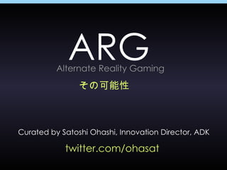 ARG その可能性 Curated by Satoshi Ohashi, Innovation Director, ADK twitter.com/ohasat  Alternate Reality Gaming 