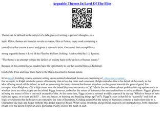 Arguable Themes In Lord Of The Flies
Theme can be defined as the subject of a talk, piece of writing, a person's thoughts, or a
topic. Often, themes are found in novels or stories, fake or fiction, every work containing a
central idea that carries a novel and gives it reason to exist. One novel that exemplifies a
strong arguable theme is Lord of the Flies by William Golding. As described by E.L Epstein,
"The theme is an attempt to trace the defects of society back to the defects of human nature."
Because of this central focus, readers have the opportunity to see the societal flaws in Golding's
Lord of the Flies and trace them back to the flaws discerned in human nature.
In his novel, Golding creates a remote setting on an isolated island and focuses on examining of...show more content...
For example, in Ralph exists the nature of humanity that strives for order and consensus. Ralph embodies this in his belief of the conch, in the
idea of being saved off the island, as well as possessing the basic element that human impulses can be geared towards the general good. For
example, when Ralph says "If a ship comes near the island they may not notice us," (22) he is the one who explores problem solving options such as
whether there are other people on the island. Piggy however, embodies the nature of humanity that uses rationalism to solve problems. Piggy's glasses
as being the source of fire is one such example of this. At the same time, Piggy echoes a rational worldly approach by saying "Which is better–to have
rules and agree, or to hunt and kill? ... law and rescue, or hunting and breaking things up?" (67). Piggy's claim is that life is "scientific" and faith in
logic are elements that he believes are natural to the state of humanity. Golding asserts that the nature of humanity contains a malevolent side to it.
Characters like Jack and Roger embody this darker aspect of being. When social structures and political structures are stripped away, both characters
reveal how the desire for power and a particular cruelty exist in the heart of each
 