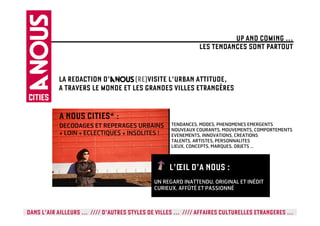 UP AND COMING …
                                                            LES TENDANCES SONT PARTOUT


           LA REDACTION D’        (RE)VISITE L’URBAN ATTITUDE,
           A TRAVERS LE MONDE ET LES GRANDES VILLES ETRANGÈRES


           A NOUS CITIES* :
           DECODAGES ET REPERAGES URBAINS         TENDANCES, MODES, PHENOMENES EMERGENTS
                                                  NOUVEAUX COURANTS, MOUVEMENTS, COMPORTEMENTS
           + LOIN + ECLECTIQUES + INSOLITES !     EVENEMENTS, INNOVATIONS, CREATIONS
                                                  TALENTS, ARTISTES, PERSONNALITES
                                                  LIEUX, CONCEPTS, MARQUES, OBJETS …



                                                 L’ŒIL D’A NOUS :
                                            UN REGARD INATTENDU, ORIGINAL ET INÉDIT
                                            CURIEUX, AFFÛTÉ ET PASSIONNÉ



DANS L’AIR AILLEURS … //// D’AUTRES STYLES DE VILLES … //// AFFAIRES CULTURELLES ETRANGERES …
 