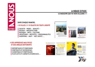 A NOUS CITIES
                                                    LE MAGAZINE QUI VA VOIR AILLEURS >>>


        DANS CHAQUE NUMERO,
        # 8 VILLES //// 8 SUJETS EN TOUTE LIBERTÉ
          SOCIETE - MODE – BEAUTÉ –
          DESIGN – ARCHITECTURE
          MUSIQUE - ARTS – CULTURE
          CREATEURS – ARTISTES – PERSONNALITES
          SHOPPING – NUIT - HOT SPOTS …



# DES APPROCHES MULTIPLES
 ET DES ANGLES DIFFERENTS
  REPORTAGES ET PARCOURS
  PORTRAITS ET INTERVIEWS
  SHOOTINGS ET PORTFOLIOS
  PLAYLISTS ET CARNETS D’ADRESSES …
 