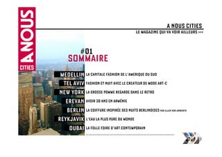 A NOUS CITIES
                                            LE MAGAZINE QUI VA VOIR AILLEURS >>>


            #01
     SOMMAIRE
 MEDELLIN LA CAPITALE FASHION DE L’AMERIQUE DU SUD
  TEL AVIV FASHION ET NUIT AVEC LE CREATEUR DE MODE ART-C
NEW YORK LA GROSSE POMME REGARDE DANS LE RETRO
   EREVAN AVOIR 20 ANS EN ARMÉNIE
   BERLIN LA COIFFURE INSPIRÉE DES NUITS BERLINOISES PAR ELLEN VON UNWERTH
REYKJAVIK L’EAU LA PLUS PURE DU MONDE
    DUBAI LA FOLLE FOIRE D’ART CONTEMPORAIN
                …………………………………………………………..
 