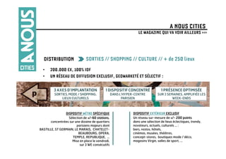 A NOUS CITIES
                                                      LE MAGAZINE QUI VA VOIR AILLEURS >>>




  DISTRIBUTION                 SORTIES // SHOPPING // CULTURE // + de 250 lieux
  •    200.000 EX, 100% IDF
  •    UN RÉSEAU DE DIFFUSION EXCLUSIF, GEOMARKETÉ ET SÉLECTIF :




                 DISPOSITIF MÉTRO SPÉCIFIQUE       DISPOSITIF EXTÉRIEUR EXCLUSIF
                  Sélection de +/-60 stations,     Un réseau sur-mesure de +/- 200 points
       concentrées sur une dizaine de quartiers    dans une sélection de lieux éclectiques, trendy,
                        parisiens majeurs dont     novateurs, actuels, culturels … :
BASTILLE, ST GERMAIN, LE MARAIS, CHATELET-         bars, restos, hôtels,
                         BEAUBOURG, OPERA,         cinémas, musées, théâtres,
                     TEMPLE, REPUBLIQUE, …         concept-stores, boutiques mode / déco,
                     Mise en place le vendredi,    magasins Virgin, salles de sport, …
                          sur 3 WE consécutifs
 