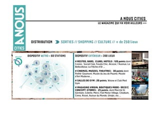 A NOUS CITIES
                                                         LE MAGAZINE QUI VA VOIR AILLEURS >>>




  DISTRIBUTION            SORTIES // SHOPPING // CULTURE // + de 250 lieux

DISPOSITIF METRO – 60 STATIONS    DISPOSITIF EXTÉRIEUR – 200 LIEUX
                                  # RESTOS, BARS, CLUBS, HOTELS : 120 points dont
                                  Costes, Social Club, Favela Chic, Alcazar, l’Avenue, La
                                  Bellevilloise, La Flèche d’Or …                         Colette Water bar
                                  # CINEMAS, MUSEES, THEATRES : 30 points dont
                                  Pathé-Gaumont, Musée du Jeu de Paume, Musée
                                  d’Art Moderne …
                                  # SALLES DE GYM : 20 points, Waow et Club Med
                                  Gym                                                         La Bellevilloise

                                  # MAGASINS VIRGIN, BOUTIQUES MODE- DECO &
                                  CONCEPT-STORES : 25 points, dont Marché St
                                  Germain, Colette, Merci, Fiat Motor Village, Citadium,
                                  Cinna, Roset, Autour du Monde, Uniqlo, etc …               Palais de Tokyo
                                                                                            Musée d’Art Moderne
 