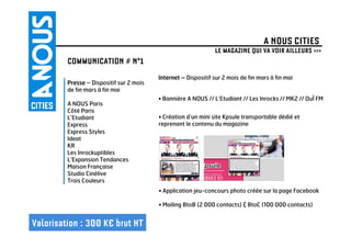 A NOUS CITIES
                                                                LE MAGAZINE QUI VA VOIR AILLEURS >>>
         COMMUNICATION # N°1
                                          Internet – Dispositif sur 2 mois de fin mars à fin mai
         Presse – Dispositif sur 2 mois
         de fin mars à fin mai
                                          • Bannière A NOUS // L’Etudiant // Les Inrocks // MK2 // OuÏ FM
         A NOUS Paris
         Côté Paris
         L’Etudiant                       • Création d’un mini site Kpsule transportable dédié et
         Express                          reprenant le contenu du magazine
         Express Styles
         Ideat
         KR
         Les Inrockuptibles
         L’Expansion Tendances
         Maison Française
         Studio Cinélive
         Trois Couleurs
                                          • Application jeu-concours photo créée sur la page Facebook

                                          • Mailing BtoB (2 000 contacts) & BtoC (100 000 contacts)


Valorisation : 300 K€ brut HT
 