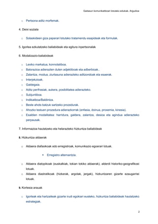 Gaitasun komunikatiboari lotutako edukiak. Argudioa
2
o Pertsona aditz morfemak.
4. Deixi soziala
o Solaskideen giza paperari lotutako tratamendu esapideak eta formulak.
5. Igorlea ezkutatzeko baliabideak eta egitura inpertsonalak
6. Modalizazio-baliabideak
o Lexiko markatua, konnotatiboa.
o Balorazioa adierazten duten adjektiboak eta adberbioak..
o Zalantza, modua, ziurtasuna adierazteko aditzondoak eta esaerak.
o Interjekzioak.
o Galdegaia.
o Aditz perifrasiak, aukera, posibilitatea adierazteko.
o Subjuntiboa.
o Indikatiboa/Baldintza.
o Beste ahots batzuk sartzeko prozedurak.
o Ahozko testuen prozedura adierazkorrak (enfasia, doinua, proxemia, kinesia).
o Esaldien modalitatea: harridura, galdera, zalantza, desioa eta agindua adierazteko
perpausak.
7. Informazioa hautatzeko eta helarazteko hizkuntza baliabideak
8. Hizkuntza aldaerak
o Aldaera diafasikoak edo erregistroak, komunikazio egoerari lotuak.
 Erregistro alternantzia.
o Aldaera diatopikoak (euskalkiak, tokian tokiko aldaerak), alderdi historiko-geografikoei
lotuak.
o Aldaera diastratikoak (hizkerak, argotak, jergak), hizkuntzaren gizarte ezaugarriei
lotuak.
9. Kortesia arauak
o Igorleak eta hartzaileak gizarte irudi egokiari eusteko, hizkuntza baliabideak hautatzeko
estrategiak.
 