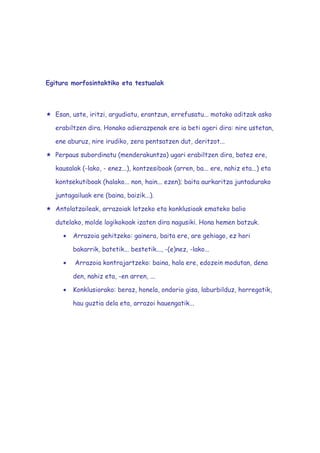 Egitura morfosintaktiko eta testualak



   Esan, uste, iritzi, argudiatu, erantzun, errefusatu... motako aditzak asko

   erabiltzen dira. Honako adierazpenak ere ia beti ageri dira: nire ustetan,

   ene aburuz, nire irudiko, zera pentsatzen dut, deritzot...

   Perpaus subordinatu (menderakuntza) ugari erabiltzen dira, batez ere,

   kausalak (-lako, - enez...), kontzesiboak (arren, ba... ere, nahiz eta...) eta

   kontsekutiboak (halako... non, hain... ezen); baita aurkaritza juntadurako

   juntagailuak ere (baina, baizik...).

   Antolatzaileak, arrazoiak lotzeko eta konklusioak emateko balio

   dutelako, molde logikokoak izaten dira nagusiki. Hona hemen batzuk.

     •   Arrazoia gehitzeko: gainera, baita ere, are gehiago, ez hori

         bakarrik, batetik... bestetik..., -(e)nez, -lako...

     •    Arrazoia kontrajartzeko: baina, hala ere, edozein modutan, dena

         den, nahiz eta, -en arren, ...

     •   Konklusiorako: beraz, honela, ondorio gisa, laburbilduz, horregatik,

         hau guztia dela eta, arrazoi hauengatik...
 