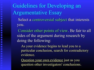 Guidelines for Developing an
Argumentative Essay
  Select a controversial subject that interests
 you.
  Consider other points of view. Be fair to all
 sides of the argument during research by
 doing the following:
   As your evidence begins to lead you to a
   particular conclusion, search for contradictory
   evidence.
   Question your own evidence just as you
   question other investigators' conclusions.
 