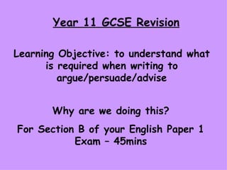 Year 11 GCSE Revision Learning Objective: to understand what is required when writing to argue/persuade/advise Why are we doing this? For Section B of your English Paper 1 Exam – 45mins 