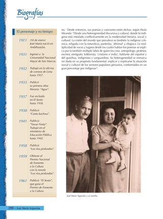 296 - José María Arguedas
Biografías
no. Desde entonces, sus poesías y canciones están dichas, según Paula
Miranda: “Desde una heterogeneidad discursiva y cultural, donde lo indí-
gena está instalado conflictivamente en la modernidad literaria, social y
cultural. La visión del mundo que prevalece es también la indígena: cós-
mica, religada con la naturaleza, panteísta, ‘abismal’ y elegíaca. La mul-
tiplicidad de voces y lugares desde los cuales hablan los poemas se expli-
ca por la también múltiple labor de quien los crea: antropólogo, profesor,
escritor, etnógrafo, folklorista, ‘cristiano e indio’, hablante del español y
del quechua, indigenista y vanguardista. Su heterogeneidad se enmarca
sin duda en su propósito fundamental: explicar y explicarse la situación
social y cultural de los sectores populares peruanos, conformados en un
gran porcentaje por indígenas”.
José María Arguedas y su familia.
1911
1931
1932
1935
1937
1938
1941
1958
1959
1961
(18 de enero)
José María nació en
Andahuaylas.
Ingresó a la
Universidad Nacional
Mayor de San Marcos.
Trabajó en la oficina
de correos de Lima
hasta 1937.
Publicó
su primera obra
literaria: “Agua”.
Fue recluido
en El Sexto
hasta 1938.
Publicó:
“Canto kechwa”.
Publicó:
“Yawar Fiesta”.
Trabajó en el
ministerio de
Educación Pública
hasta 1942.
Publicó:
“Los ríos profundos”.
Obtiene el
Premio Nacional
de Fomento
a la Cultura
con la novela
“Los ríos profundos”.
Publicó: “El Sexto”,
que gana el
Premio de Fomento
a la Cultura.
El personaje y su tiempo
 