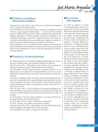 Biografías - 297
1911-1969
José María Arguedas
Profesor, novelista y
funcionario público
Después de salir de prisión, viajó a Sicuani y ahí ejerció el magisterio
en el Colegio Nacional de Sicuani.
En 1941 publicó su novela “Yawar Fiesta”, la que fue corregida en el año
1958. Es, según Augusto Tamayo Vargas: “... la novela de los pueblos
grandes, capitales de provincia de la sierra, y desde el punto de vista del
lenguaje representa un intento ejemplar de asumir el castellano y ‘de-
sordenarlo’ sutilmente a partir de la expresión quechua, de modo que,
sin perder universalidad, esta nueva palabra fuera capaz de contener ex-
periencias que el castellano literario no podía sino traicionar”.
Entre octubre de 1941 y noviembre de 1942 trabajó en el ministerio de
Educación Pública colaborando con la reforma de la educación del go-
bierno de Luis Bustamente y Rivero y llevado adelante por el historia-
dor Jorge Basadre.
Premios y reconocimientos
En 1942 participó en el I Congreso Indigenista Interamericano, realiza-
do en la ciudad de Patzcuaro, Estado de Michoacán (México).
Entre los años 1943 y 1948 trabajó como profesor en los colegios na-
cionales de Alfonso Ugarte y Nuestra Señora de Guadalupe.
En 1947 publica la obra “Mitos, leyendas y cuentos peruanos” en co-
laboración con el escritor Francisco Izquierdo Ríos y que era una com-
pilación del material literario que había sido enviado por los maestros
del Perú.
Conocida su sabiduría sobre el folclore peruano, principalmente indí-
gena, fue incorporado como especialista para que trate sobre ese tema
con los profesores de la Sección de Folclore y Artes Populares del mi-
nisterio de Educación Pública, donde permaneció de marzo de 1947 a
diciembre de 1952.
Entre los años 1950 y 1953 fue profesor del Instituto Pedagógico Na-
cional de Varones y prosiguió su docencia en los siguientes tres años en
la Escuela Normal Superior de Educación Enrique Guzmán y Valle - La
Cantuta.
En 1953 publicó “Cuentos mágico-realistas y canciones de fiestas tra-
dicionales-Folclor del valle del Mantaro”.
En 1954 salió a la luz su obra: “Diamantes y pedernales”.
En 1956, “Puquio, una cultura en proceso de cambio”.
Entre los años 1953 y 1963 se desempeñó como jefe del Instituto de Es-
tudios Etnológicos del Museo de la Cultura Peruana.
En 1962 publicó su cuento; “La agonía de Rasu Ñiti”.
Su novela
más lograda
En 1958 se publicó su novela
“Los ríos profundos”, que en el si-
guiente año (1959) fue ganadora
del Premio Nacional de Fomento
a la Cultura del Instituto Nacional
de Cultura. Ha sido considerada
por los literatos y lingüistas como
la obra cumbre de Arguedas. Al
respecto, el literato Augusto Ta-
mayo dice: “Su lenguaje contiene
menos recursos idiomáticos que-
chuas, aunque siempre está atra-
vesado por una carga interior in-
dígena. Una humanidad ardiente
se junta aquí con una visión má-
gica de la naturaleza y un senti-
miento de ternura universal, para
dar forma a esta novela poética
del conflicto entre dos mundos”.
El mismo Arguedas describe esa
dualidad de la siguiente manera:
“Entiendo y he asimilado la cultu-
ra llamada occidental hasta un
grado relativamente alto. Admiro
a Bach y a Prokofiev, a Shakespe-
rae, Sófocles y Rimbaud, a Camus
y Eliot, pero más plenamente go-
zo con las canciones tradiciona-
les de mi pueblo; puedo cantar,
con la pureza auténtica de un in-
dio chanka, un harawi de cose-
cha. ¿Quién soy? Un hombre ci-
vilizado que no ha dejado de ser
en la médula un indígena del Pe-
rú. Y así, he caminado por las ca-
lles de París y de Roma, de Berlín
y de Buenos Aires. Y quienes me
oyeron cantar, han escuchado
melodías, absolutamente desco-
nocidas, de gran belleza y con un
mensaje original”.
 