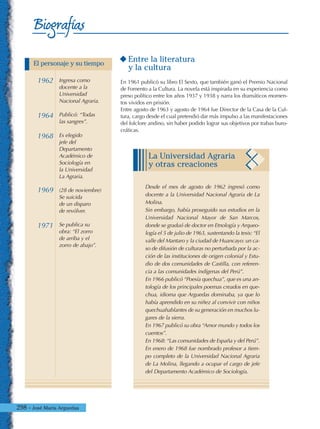298 - José María Arguedas
Biografías
Entre la literatura
y la cultura
En 1961 publicó su libro El Sexto, que también ganó el Premio Nacional
de Fomento a la Cultura. La novela está inspirada en su experiencia como
preso político entre los años 1937 y 1938 y narra los dramáticos momen-
tos vividos en prisión.
Entre agosto de 1963 y agosto de 1964 fue Director de la Casa de la Cul-
tura, cargo desde el cual pretendió dar más impulso a las manifestaciones
del folclore andino, sin haber podido lograr sus objetivos por trabas buro-
cráticas.
La Universidad Agraria
y otras creaciones
Desde el mes de agosto de 1962 ingresó como
docente a la Universidad Nacional Agraria de La
Molina.
Sin embargo, había proseguido sus estudios en la
Universidad Nacional Mayor de San Marcos,
donde se graduó de doctor en Etnología y Arqueo-
logía el 5 de julio de 1963, sustentando la tesis: “El
valle del Mantaro y la ciudad de Huancayo: un ca-
so de difusión de culturas no perturbada por la ac-
ción de las instituciones de origen colonial y Estu-
dio de dos comunidades de Castilla, con referen-
cia a las comunidades indígenas del Perú”.
En 1966 publicó “Poesía quechua”, que es una an-
tología de los principales poemas creados en que-
chua, idioma que Arguedas dominaba, ya que lo
había aprendido en su niñez al convivir con niños
quechuahablantes de su generación en muchos lu-
gares de la sierra.
En 1967 publicó su obra “Amor mundo y todos los
cuentos”.
En 1968: “Las comunidades de España y del Perú”.
En enero de 1968 fue nombrado profesor a tiem-
po completo de la Universidad Nacional Agraria
de La Molina, llegando a ocupar el cargo de jefe
del Departamento Académico de Sociología.
1962
1964
1968
1969
1971
Ingresa como
docente a la
Universidad
Nacional Agraria.
Publicó: “Todas
las sangres”.
Es elegido
jefe del
Departamento
Académico de
Sociología en
la Universidad
La Agraria.
(28 de noviembre)
Se suicida
de un disparo
de revólver.
Se publica su
obra: “El zorro
de arriba y el
zorro de abajo”.
El personaje y su tiempo
 