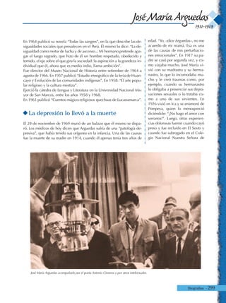 Biografías - 299
1911-1969
José María Arguedas
En 1964 publicó su novela “Todas las sangres”, en la que describe las de-
sigualdades sociales que prevalecen en el Perú. Él mismo lo dice: “La de-
sigualdad como motor de lucha y de ascenso... Mi hermano pretende apa-
gar el fuego sagrado, que hizo de él un hombre respetado, obedecido y
temido, el eje sobre el que gira la sociedad: la aspiración a la grandeza in-
dividual que él, ahora que es medio indio, llama ambición”.
Fue director del Museo Nacional de Historia entre setiembre de 1964 a
agosto de 1966. En 1957 publicó “Estudio etnográfico de la feria de Huan-
cayo y Evolución de las comunidades indígenas”. En 1958: “El arte popu-
lar religioso y la cultura mestiza”.
Ejerció la cátedra de Lengua y Literatura en la Universidad Nacional Ma-
yor de San Marcos, entre los años 1958 y 1968.
En 1961 publicó “Cuentos mágico-religiosos quechuas de Lucanamarca”.
La depresión lo llevó a la muerte
El 28 de noviembre de 1969 murió de un balazo que él mismo se dispa-
ró. Los médicos de hoy dicen que Arguedas sufría de una “patología de-
presiva”, que había tenido sus orígenes en la infancia. Una de las causas
fue la muerte de su madre en 1914, cuando él apenas tenía tres años de
edad. “Yo, –dice Arguedas–, no me
acuerdo de mi mamá. Esa es una
de las causas de mis perturbacio-
nes emocionales”. En 1917 su pa-
dre se casó por segunda vez, y co-
mo viajaba mucho, José María vi-
vió con su madrastra y su herma-
nastro, lo que lo incomodaba mu-
cho y le creó traumas como, por
ejemplo, cuando su hermanastro
lo obligaba a presenciar sus depra-
vaciones sexuales o lo trataba co-
mo a uno de sus sirvientes. En
1926 vivió en Ica y se enamoró de
Pompeya, quien lo menospreció
diciéndole: “¡No hago el amor con
serranos!”. Luego, otras experien-
cias dolorosas fueron cuando cayó
preso y fue recluido en El Sexto y
cuando fue subrogado en el Cole-
gio Nacional Nuestra Señora de
José María Arguedas acompañado por el poeta Antonio Cisneros y por otros intelectuales.
 