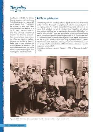 300 - José María Arguedas
Biografías
Guadalupe, en 1949. Por último,
durante su primer matrimonio con
Celia Bustamente, su cuñada del
que él mismo, dice: “... me trata-
ron durante 14 años casi como
una pertenencia sin derecho ni a
voz ni a voto..., en una ocasión es-
tuve muy cerca de lanzarme al
balcón y de clavarme un cuchi-
llo..., porque en esas horas en que
me celaba tan injusta e implaca-
blemente me echaba a llorar...”.
Todos estos factores negativos de
su vida personal se sumaron a las
frustraciones de su vida social y el
debilitado espíritu de Arguedas se
inclinó por la autodestrucción.
Obras póstumas
En 1971 se publicó la novela que había dejado inconclusa: “El zorro de
arriba y el zorro de abajo”. En un párrafo de esta novela que él ya no lo
vio impresa, dice: “... no tuve más ambición que la de volcar en la co-
rriente de la sabiduría y el arte del Perú criollo el caudal del arte y la sa-
biduría de un pueblo al que se consideraba degenerado, debilitado o ‘ex-
traño’ e ‘impenetrable’” pero que, en realidad, no era sino lo que llega a
ser un gran pueblo oprimido por el desprecio social, la dominación polí-
tica y la explotación económica en el propio suelo donde realizó haza-
ñas por las que la historia lo consideró un gran pueblo: se había conver-
tido en una nación acorralada, aislada para ser mejor administrada y so-
bre la cual sólo los acorraladores hablan mirándola a distancia y con re-
pugnancia o curiosidad”.
Otras obras póstumas han sido “Katatay” (1972) y “Cuentos olvidados”
(1973).
Arguedas, Sybila Arredondo, el charanguista Jaime Guardia y otras personalidades en una reunión social.
 