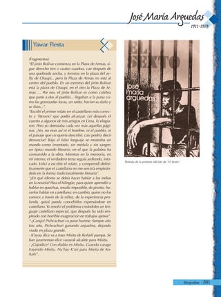 Biografías - 301
1911-1969
José María Arguedas
Portada de la primera edición de “El Sexto”.
Yawar Fiesta
(Fragmentos)
“El jirón Bolívar comienza en la Plaza de Armas, si-
gue derecho tres o cuatro cuadras, cae después de
una quebrada ancha, y termina en la plaza del ay-
llu de Chaupi... pero la Plaza de Armas no está al
centro del pueblo. En un extremo del jirón Bolívar
está la plaza de Chaupi, en el otro la Plaza de Ar-
mas; ... Por eso, el jirón Bolívar es como culebra
que parte a dos al pueblo... llegaban a la puna co-
mo las granizadas locas, un ratito, hacían su daño y
se iban...”.
“Escribí el primer relato en el castellano más correc-
to y ‘literario’ que podía alcanzar. Leí después el
cuento a algunos de mis amigos en Lima, lo elogia-
ron. Pero yo detestaba cada vez más aquellas pági-
nas. ¡No, no eran así ni el hombre, ni el pueblo, ni
el paisaje que yo quería describir, casi podría decir
denunciar! Bajo el falso lenguaje se mostraba un
mundo como inventado, sin médula y sin sangre;
un típico mundo literario, en el que la palabra ha
consumido a la obra. Mientras en la memoria, en
mi interior, el verdadero tema seguía ardiendo, into-
cado. Volví a escribir el relato, y comprendí defini-
tivamente que el castellano no me serviría empleán-
dolo en la forma tradicionalmente literaria”.
“¿En qué idioma se debía hacer hablar a los indios
en la novela? Para el bilingüe, para quien aprendió a
hablar en quechua, resulta imposible, de pronto, ha-
cerlos hablar en castellano; en cambio, quien no los
conoce a través de la niñez, de la experiencia pro-
funda, quizá pueda concebirlos expresándose en
castellano.Yo resolví el problema creándoles un len-
guaje castellano especial, que después ha sido em-
pleado con horrible exageración en trabajos ajenos”.
“-¡Carajo! Pichcachuri va parar huirme. Sempre año
tras año, Pichcachuri ganando anjualma, dejando
viuda en plaza grande.
- K’ayau dice va a traer Misitu de Koñañi pampa. Se
han juramentao dice varayok alcalde para Misitu.
- ¡Cojodice! Con diablo es Misitu. Cuando carago
trayendo Misitu. Nu’hay K’ari para Misitu de Ko-
ñañi”.
 
