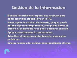 Gestion de la Informacion Eliminar los archivos y carpetas que no sirvan para poder tener mas espacio libre en la PC. Hacer copias de archivos de repuesto, ya que, puede pasarle algo a tu computadora, se te puede borrar el archivo o simplemente no lo podes encontrar en tu PC. Apagar correctamente la computadora. Actualizar el antivirus constantemente, para evitar problemas. Colocar nombre a los archivos correspondientes al tema.