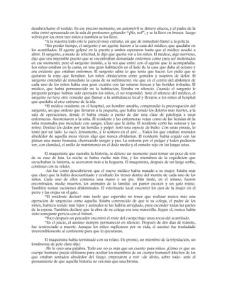 desabrocharse el vestido. En ese preciso momento, un automóvil se detuvo afuera, y el padre de la
niña entró apresurado en la sala de profesores gritando: “¡No, no!”, y se la llevo en brazos. Luego
volvió por los otros tres niños y también se los llevó.
“A la maestra todo esto le pareció muy extraño, así que de inmediato llamó a la policía.
“Sin perder tiempo, el sargento y un agente fueron a la casa del médico, que quedaba en
los acantilados. El agente golpeó en la puerta y ambos esperaron hasta que el médico acudió a
abrir. El sargento, a modo de solicitud, le dijo que quería ver a los niños. El médico, algo nervioso,
dijo que era imposible puesto que se encontraban demasiado enfermos como para ser molestados
en ese momento; pero el sargento insistió, a la vez que entró con el agente que lo acompañaba.
Los niños estaban en la cama, en una gran habitación en el lado de la casa que daba al océano y
era evidente que estaban enfermos. El sargento sabía lo que tenía que hacer. Les pidió que se
quitaran la ropa que llevaban. Los niños obedecieron entre gemidos y suspiros de dolor. El
sargento entendió de inmediato la causa de su sufrimiento: vio que en el centro del abdomen de
cada uno de los niños había una gran cicatriz con las suturas frescas y las heridas irritadas. El
médico, que había permanecido en la habitación, lloraba en silencio. Cuando el sargento le
preguntó porque habían sido operados los niños, el no respondió. Ante el silencio del médico, el
sargento no tuvo otro remedio que llamar a la ambulancia local y llevarse a los niños al hospital
que quedaba al otro extremo de la isla.
“El médico residente en el hospital, un hombre amable, comprendió la preocupación del
sargento, así que ordenó que llevaran a la pequeña, que había tenido los dolores más fuertes, a la
sala de operaciones, donde él había estado a punto de dar una clase de patología a unas
enfermeras. Anestesiaron a la niña. El residente y las enfermeras veían como de las heridas de la
niña rezumaba pus mezclado con sangre. Claro que le dolía. El residente cortó las suturas y las
retiró. Deslizó los dedos por las heridas y palpó: notó una especie de bulto. Con unas pinzas, lo
tomó por un lado. Lo sacó, lentamente, y lo sostuvo en el aire… Todos los que estaban reunidos
alrededor de aquella mesa vieron algo que nunca olvidarían. El residente había cogido con las
pinzas una mano humana, chorreando sangre y pus. La sostenía por el pulgar y todos pudieron
ver, con claridad, el anillo de matrimonio en el dedo medio y el esmalte rojo en las largas uñas.
El maquinista que narraba la historia, se detuvo un momento para tomar un poco de ron
de su vaso de lata. La noche se había vuelto más fría, y los miembros de la expedición que
escuchaban la historia, se acercaron más a la hoguera. El maquinista, después de un largo sorbo,
continuó con su relato;
-Así fue como descubrieron que el nuevo médico había matado a su mujer. Estaba más
que claro que la había descuartizado y ocultado los trozos dentro del vientre de cada uno de los
niños. Cada uno de ellos contenía una mano o un pie. Más tarde, en el sótano, fueron
encontrados, medio muertos, los animales de la familia: un pastor escocés y un gato rojizo.
También tenían escisiones abdominales. El veterinario local encontró los ojos de la mujer en el
perro y las orejas en el gato.
“El residente declaró más tarde que esperaba no tener que realizar nunca más una
operación de urgencias como aquella. Estaba convencido de que si su colega, el padre de los
niños, hubiera tenido más hijos y animales se las habría arreglado, para esconder todas las partes
de la esposa. También declaró que la obra de su colega era una maravilla. Según el, nunca había
visto semejante pericia con el bisturí.
“Poco después un pescador encontró el resto del cuerpo bajo unas rocas del acantilado.
“En el juicio, el asesino siempre permaneció en silencio. Después de dos días de trámite,
fue sentenciado a muerte. Aunque los niños suplicaron por su vida, el asesino fue trasladado
irreversiblemente al continente para que lo ejecutaran.
El maquinista había terminado con su relato. De pronto, un miembro de la tripulación, un
londinense de pelo claro dijo:
-No le creo una palabra. Todo eso no es más que un cuento para niños. ¡Cómo es que un
cuerpo humano puede utilizarse para ocultar los miembros de un cuerpo humano! Muchos de los
que estaban sentados alrededor del fuego, empezaron a reír –de alivio, sobre todo- ante el
pensamiento de que aquella historia no era más que una broma.
 