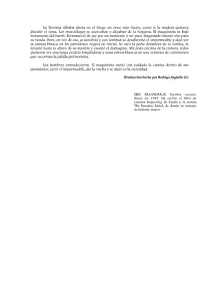 La llovizna silbaba ahora en el fuego un poco más fuerte, como si la madera quisiera
discutir el tema. Los murciélagos se acercaban y alejaban de la hoguera. El maquinista se bajó
lentamente del barril. Permaneció de pie por un momento y un poco disgustado intentó irse para
su tienda. Pero, en vez de eso, se devolvió y con lentitud se desabrochó el impermeable y dejó ver
la camisa blanca en los pantalones negros de oficial. Se sacó la parte delantera de la camisa, la
levantó hasta la altura de su mentón y enseñó el diafragma. Allí justo encima de la cintura, todos
pudieron ver una larga cicatriz longitudinal y unas estrías blancas de una veintena de centímetros
que recorrían la pálida piel norteña.
Los hombres enmudecieron. El maquinista metió con cuidado la camisa dentro de sus
pantalones, cerró el impermeable, dio la vuelta y se alejó en la oscuridad.
(Traducción hecha por Rodrigo Argüello G.)
ERIC McCORMACK: Escritor escocés.
Nació en 1949. Ha escrito el libro de
cuentos Inspecting de Vaults y la novela
The Paradise Motel, de donde he tomado
su historia-marco
 