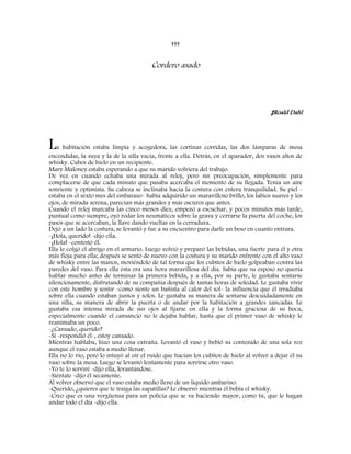 †††
Cordero asado
‡Roald Dahl
La habitación estaba limpia y acogedora, las cortinas corridas, las dos lámparas de mesa
encendidas, la suya y la de la silla vacía, frente a ella. Detrás, en el aparador, dos vasos altos de
whisky. Cubos de hielo en un recipiente.
Mary Maloney estaba esperando a que su marido volviera del trabajo.
De vez en cuando echaba una mirada al reloj, pero sin preocupación, simplemente para
complacerse de que cada minuto que pasaba acercaba el momento de su llegada. Tenía un aire
sonriente y optimista. Su cabeza se inclinaba hacia la costura con entera tranquilidad. Su piel -
estaba en el sexto mes del embarazo- había adquirido un maravilloso brillo, los labios suaves y los
ojos, de mirada serena, parecían más grandes y más oscuros que antes.
Cuando el reloj marcaba las cinco menos diez, empezó a escuchar, y pocos minutos más tarde,
puntual como siempre, oyó rodar los neumáticos sobre la grava y cerrarse la puerta del coche, los
pasos que se acercaban, la llave dando vueltas en la cerradura.
Dejó a un lado la costura, se levantó y fue a su encuentro para darle un beso en cuanto entrara.
-¡Hola, querido! -dijo ella.
-¡Hola! -contestó él.
Ella le colgó el abrigo en el armario. Luego volvió y preparó las bebidas, una fuerte para él y otra
más floja para ella; después se sentó de nuevo con la costura y su marido enfrente con el alto vaso
de whisky entre las manos, moviéndolo de tal forma que los cubitos de hielo golpeaban contra las
paredes del vaso. Para ella ésta era una hora maravillosa del día. Sabía que su esposo no quería
hablar mucho antes de terminar la primera bebida, y a ella, por su parte, le gustaba sentarse
silenciosamente, disfrutando de su compañía después de tantas horas de soledad. Le gustaba vivir
con este hombre y sentir -como siente un bañista al calor del sol- la influencia que él irradiaba
sobre ella cuando estaban juntos y solos. Le gustaba su manera de sentarse descuidadamente en
una silla, su manera de abrir la puerta o de andar por la habitación a grandes zancadas. Le
gustaba esa intensa mirada de sus ojos al fijarse en ella y la forma graciosa de su boca,
especialmente cuando el cansancio no le dejaba hablar, hasta que el primer vaso de whisky le
reanimaba un poco.
-¿Cansado, querido?
-Sí -respondió él-, estoy cansado.
Mientras hablaba, hizo una cosa extraña. Levantó el vaso y bebió su contenido de una sola vez
aunque el vaso estaba a medio llenar.
Ella no lo vio, pero lo intuyó al oír el ruido que hacían los cubitos de hielo al volver a dejar él su
vaso sobre la mesa. Luego se levantó lentamente para servirse otro vaso.
-Yo te lo serviré -dijo ella, levantándose.
-Siéntate -dijo él secamente.
Al volver observó que el vaso estaba medio lleno de un líquido ambarino.
-Querido, ¿quieres que te traiga las zapatillas? Le observó mientras él bebía el whisky.
-Creo que es una vergüenza para un policía que se va haciendo mayor, como tú, que le hagan
andar todo el día -dijo ella.
 